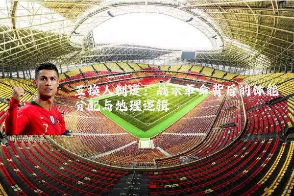 五换人制度：战术革命背后的体能分配与地理逻辑