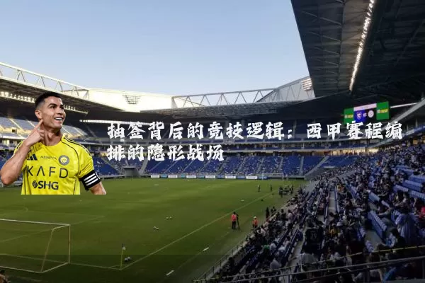 抽签背后的竞技逻辑:西甲赛程编排的隐形战场
